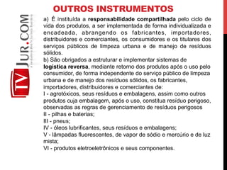OUTROS INSTRUMENTOS
a)  É instituída a responsabilidade compartilhada pelo ciclo de
vida dos produtos, a ser implementada de forma individualizada e
encadeada, abrangendo os fabricantes, importadores,
distribuidores e comerciantes, os consumidores e os titulares dos
serviços públicos de limpeza urbana e de manejo de resíduos
sólidos.
b) São obrigados a estruturar e implementar sistemas de
logística reversa, mediante retorno dos produtos após o uso pelo
consumidor, de forma independente do serviço público de limpeza
urbana e de manejo dos resíduos sólidos, os fabricantes,
importadores, distribuidores e comerciantes de:
I - agrotóxicos, seus resíduos e embalagens, assim como outros
produtos cuja embalagem, após o uso, constitua resíduo perigoso,
observadas as regras de gerenciamento de resíduos perigosos
II - pilhas e baterias;
III - pneus;
IV - óleos lubrificantes, seus resíduos e embalagens;
V - lâmpadas fluorescentes, de vapor de sódio e mercúrio e de luz
mista;
VI - produtos eletroeletrônicos e seus componentes.
 
