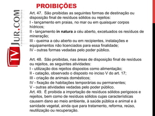 PROIBIÇÕES
Art. 47. São proibidas as seguintes formas de destinação ou
disposição final de resíduos sólidos ou rejeitos:
I - lançamento em praias, no mar ou em quaisquer corpos
hídricos;
II - lançamento in natura a céu aberto, excetuados os resíduos de
mineração;
III - queima a céu aberto ou em recipientes, instalações e
equipamentos não licenciados para essa finalidade;
IV - outras formas vedadas pelo poder público.
Art. 48. São proibidas, nas áreas de disposição final de resíduos
ou rejeitos, as seguintes atividades:
I - utilização dos rejeitos dispostos como alimentação;
II - catação, observado o disposto no inciso V do art. 17;
III - criação de animais domésticos;
IV - fixação de habitações temporárias ou permanentes;
V - outras atividades vedadas pelo poder público.
Art. 49. É proibida a importação de resíduos sólidos perigosos e
rejeitos, bem como de resíduos sólidos cujas características
causem dano ao meio ambiente, à saúde pública e animal e à
sanidade vegetal, ainda que para tratamento, reforma, reúso,
reutilização ou recuperação.
 