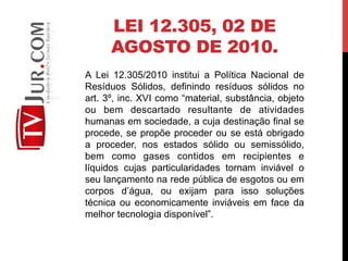 LEI 12.305, 02 DE
AGOSTO DE 2010.
A Lei 12.305/2010 institui a Política Nacional de
Resíduos Sólidos, definindo resíduos sólidos no
art. 3º, inc. XVI como “material, substância, objeto
ou bem descartado resultante de atividades
humanas em sociedade, a cuja destinação final se
procede, se propõe proceder ou se está obrigado
a proceder, nos estados sólido ou semissólido,
bem como gases contidos em recipientes e
líquidos cujas particularidades tornam inviável o
seu lançamento na rede pública de esgotos ou em
corpos d’água, ou exijam para isso soluções
técnica ou economicamente inviáveis em face da
melhor tecnologia disponível”.
 