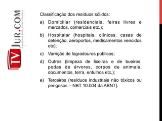 Classificação dos resíduos sólidos:
a)  Domiciliar (residenciais, feiras livres e
mercados, comerciais etc.);
b)  Hospitalar (hospitais, clínicas, casas de
detenção, aeroportos, medicamentos vencidos
etc);
c)  Varrição de logradouros públicos;
d)  Outros (limpeza de lixeiras e de bueiros,
podas de árvores, corpos de animais,
documentos, terra, entulhos etc.);
e)  Terceiros (resíduos industriais não tóxicos ou
perigosos – NBT 10.004 da ABNT).
 