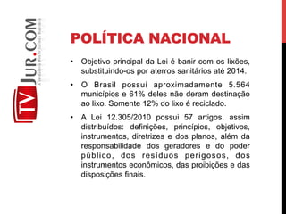 POLÍTICA NACIONAL
•  Objetivo principal da Lei é banir com os lixões,
substituindo-os por aterros sanitários até 2014.
•  O Brasil possui aproximadamente 5.564
municípios e 61% deles não deram destinação
ao lixo. Somente 12% do lixo é reciclado.
•  A Lei 12.305/2010 possui 57 artigos, assim
distribuídos: definições, princípios, objetivos,
instrumentos, diretrizes e dos planos, além da
responsabilidade dos geradores e do poder
público, dos resíduos perigosos, dos
instrumentos econômicos, das proibições e das
disposições finais.
 