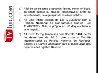 a)  A lei se aplica tanto a pessoas físicas, como jurídicas,
de direito público ou privado, responsáveis, direta ou
indiretamente, pela geração de resíduos sólidos.
b)  Há uma íntima ligação da Lei 12.305/2010 com a
Política Nacional de Saneamento Básico (Lei
11.445/2207). Aliás, o próprio art. 5º daquela trata a
este respeito.
c)  A LPNRS foi regulamentada pelo Decreto 7.404, de 23
de dezembro de 2010, que criou o Comitê
Interministerial da Política Nacional de Resíduos
Sólidos e o Comitê Orientador para a Implantação dos
Sistemas de Logística Reversa.
 