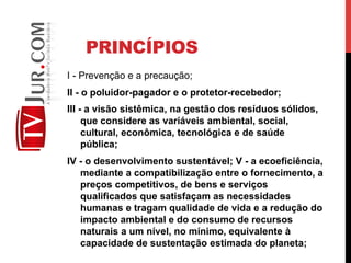 PRINCÍPIOS
I - Prevenção e a precaução;
II - o poluidor-pagador e o protetor-recebedor;
III - a visão sistêmica, na gestão dos resíduos sólidos,
que considere as variáveis ambiental, social,
cultural, econômica, tecnológica e de saúde
pública;
IV - o desenvolvimento sustentável; V - a ecoeficiência,
mediante a compatibilização entre o fornecimento, a
preços competitivos, de bens e serviços
qualificados que satisfaçam as necessidades
humanas e tragam qualidade de vida e a redução do
impacto ambiental e do consumo de recursos
naturais a um nível, no mínimo, equivalente à
capacidade de sustentação estimada do planeta;
 