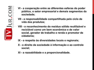 VI - a cooperação entre as diferentes esferas do poder
público, o setor empresarial e demais segmentos da
sociedade;
VII - a responsabilidade compartilhada pelo ciclo de
vida dos produtos;
VIII - o reconhecimento do resíduo sólido reutilizável e
reciclável como um bem econômico e de valor
social, gerador de trabalho e renda e promotor de
cidadania;
IX - o respeito às diversidades locais e regionais;
X - o direito da sociedade à informação e ao controle
social;
XI - a razoabilidade e a proporcionalidade.
 