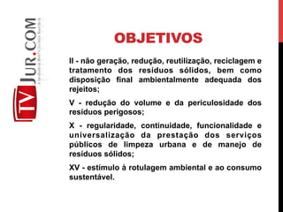 OBJETIVOS
II - não geração, redução, reutilização, reciclagem e
tratamento dos resíduos sólidos, bem como
disposição final ambientalmente adequada dos
rejeitos;
V - redução do volume e da periculosidade dos
resíduos perigosos;
X - regularidade, continuidade, funcionalidade e
universalização da prestação dos serviços
públicos de limpeza urbana e de manejo de
resíduos sólidos;
XV - estímulo à rotulagem ambiental e ao consumo
sustentável.
 