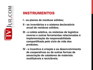 INSTRUMENTOS
I - os planos de resíduos sólidos;
II - os inventários e o sistema declaratório
anual de resíduos sólidos;
III - a coleta seletiva, os sistemas de logística
reversa e outras ferramentas relacionadas à
implementação da responsabilidade
compartilhada pelo ciclo de vida dos
produtos;
IV - o incentivo à criação e ao desenvolvimento
de cooperativas ou de outras formas de
associação de catadores de materiais
reutilizáveis e recicláveis;
 