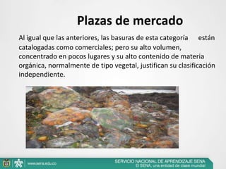 Plazas de mercado
Al igual que las anteriores, las basuras de esta categoría están
catalogadas como comerciales; pero su alto volumen,
concentrado en pocos lugares y su alto contenido de materia
orgánica, normalmente de tipo vegetal, justifican su clasificación
independiente.
 