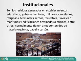Institucionales
Son los residuos generados en establecimientos
educativos, gubernamentales, militares, carcelarios,
religiosos, terminales aéreos, terrestres, fluviales ó
marítimos y edificaciones destinadas a oficinas, entre
otros; normalmente tienen altos contenidos de
materia orgánica, papel y cartón.
 