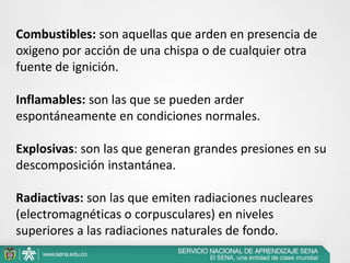 Combustibles: son aquellas que arden en presencia de
oxigeno por acción de una chispa o de cualquier otra
fuente de ignición.
Inflamables: son las que se pueden arder
espontáneamente en condiciones normales.
Explosivas: son las que generan grandes presiones en su
descomposición instantánea.
Radiactivas: son las que emiten radiaciones nucleares
(electromagnéticas o corpusculares) en niveles
superiores a las radiaciones naturales de fondo.
 