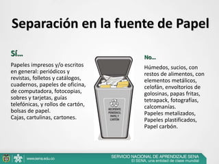 Separación en la fuente de Papel
Sí…
Papeles impresos y/o escritos
en general: periódicos y
revistas, folletos y catálogos,
cuadernos, papeles de oficina,
de computadora, fotocopias,
sobres y tarjetas, guías
telefónicas, y rollos de cartón,
bolsas de papel.
Cajas, cartulinas, cartones.
No…
Húmedos, sucios, con
restos de alimentos, con
elementos metálicos,
celofán, envoltorios de
golosinas, papas fritas,
tetrapack, fotografías,
calcomanías.
Papeles metalizados,
Papeles plastificados,
Papel carbón.
 