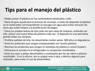 Debes poner el plástico en los contenedores destinados a ello.
Sería de gran ayuda para el proceso de reciclaje, si antes de depositar el plástico
en el contenedor correspondiente se enjuaga con agua para evitar ensuciar los
otros que están limpios y la proliferación de plagas.
Lleva tus propias bolsas de tela cada vez que vayas de compras, evitando con
ello, utilizar una nueva bolsa de plástico cada vez. O deposita en una sola bolsa
grande todas tus compras.
Prefiere pañales de tela, los desechables tardan aprox. 500 años en degradarse.
Evita los productos que vengan empaquetados con mucho plástico.
Rechaza los productos que vengan en bandejas de plástico o unicel (icopor).
Almacena la comida en el refrigerador en recipientes reutilizables.
Evita los vasos y platos desechables y sustitúyelos por los de vidrio o plástico
reutilizable. O en la oficina, ten tu propio vaso o taza, y destina algunos para
visitantes, para evitar el uso de desechables.
Tips para el manejo del plástico
 