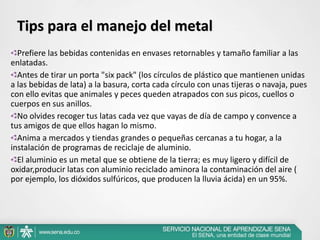 Prefiere las bebidas contenidas en envases retornables y tamaño familiar a las
enlatadas.
Antes de tirar un porta "six pack" (los círculos de plástico que mantienen unidas
a las bebidas de lata) a la basura, corta cada círculo con unas tijeras o navaja, pues
con ello evitas que animales y peces queden atrapados con sus picos, cuellos o
cuerpos en sus anillos.
No olvides recoger tus latas cada vez que vayas de día de campo y convence a
tus amigos de que ellos hagan lo mismo.
Anima a mercados y tiendas grandes o pequeñas cercanas a tu hogar, a la
instalación de programas de reciclaje de aluminio.
El aluminio es un metal que se obtiene de la tierra; es muy ligero y difícil de
oxidar,producir latas con aluminio reciclado aminora la contaminación del aire (
por ejemplo, los dióxidos sulfúricos, que producen la lluvia ácida) en un 95%.
Tips para el manejo del metal
 