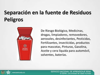 Separación en la fuente de Residuos
Peligros
De Riesgo Biológico, Medicinas,
drogas, limpiadores, removedores,
aerosoles, desinfectantes, Pesticidas,
Fertilizantes, insecticidas, productos
para mascotas, Pinturas, Gasolina,
Aceite y cera líquida para automóvil,
solventes, baterías.
 