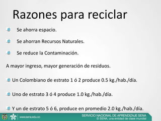 Se ahorra espacio.
Se ahorran Recursos Naturales.
Se reduce la Contaminación.
A mayor ingreso, mayor generación de residuos.
Un Colombiano de estrato 1 ó 2 produce 0.5 kg./hab./día.
Uno de estrato 3 ó 4 produce 1.0 kg./hab./día.
Y un de estrato 5 ó 6, produce en promedio 2.0 kg./hab./día.
Razones para reciclar
 