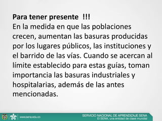 .
Para tener presente !!!
En la medida en que las poblaciones
crecen, aumentan las basuras producidas
por los lugares públicos, las instituciones y
el barrido de las vías. Cuando se acercan al
límite establecido para estas guías, toman
importancia las basuras industriales y
hospitalarias, además de las antes
mencionadas.
 