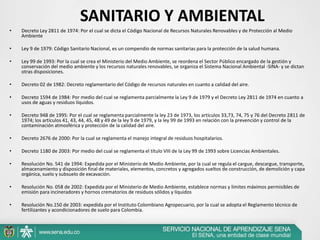 • Decreto Ley 2811 de 1974: Por el cual se dicta el Código Nacional de Recursos Naturales Renovables y de Protección al Medio
Ambiente
• Ley 9 de 1979: Código Sanitario Nacional, es un compendio de normas sanitarias para la protección de la salud humana.
• Ley 99 de 1993: Por la cual se crea el Ministerio del Medio Ambiente, se reordena el Sector Público encargado de la gestión y
conservación del medio ambiente y los recursos naturales renovables, se organiza el Sistema Nacional Ambiental -SINA- y se dictan
otras disposiciones.
• Decreto 02 de 1982: Decreto reglamentario del Código de recursos naturales en cuanto a calidad del aire.
• Decreto 1594 de 1984: Por medio del cual se reglamenta parcialmente la Ley 9 de 1979 y el Decreto Ley 2811 de 1974 en cuanto a
usos de aguas y residuos líquidos.
• Decreto 948 de 1995: Por el cual se reglamenta parcialmente la ley 23 de 1973, los artículos 33,73, 74, 75 y 76 del Decreto 2811 de
1974; los artículos 41, 43, 44, 45, 48 y 49 de la ley 9 de 1979, y la ley 99 de 1993 en relación con la prevención y control de la
contaminación atmosférica y protección de la calidad del aire.
• Decreto 2676 de 2000: Por la cual se reglamenta el manejo integral de residuos hospitalarios.
• Decreto 1180 de 2003: Por medio del cual se reglamenta el título VIII de la Ley 99 de 1993 sobre Licencias Ambientales.
• Resolución No. 541 de 1994: Expedida por el Ministerio de Medio Ambiente, por la cual se regula el cargue, descargue, transporte,
almacenamiento y disposición final de materiales, elementos, concretos y agregados sueltos de construcción, de demolición y capa
orgánica, suelo y subsuelo de excavación.
• Resolución No. 058 de 2002: Expedida por el Ministerio de Medio Ambiente, establece normas y límites máximos permisibles de
emisión para incineradores y hornos crematorios de residuos sólidos y líquidos
• Resolución No.150 de 2003: expedida por el Instituto Colombiano Agropecuario, por la cual se adopta el Reglamento técnico de
fertilizantes y acondicionadores de suelo para Colombia.
SANITARIO Y AMBIENTAL
 