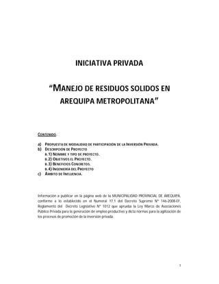 1
INICIATIVA PRIVADA
“MANEJO DE RESIDUOS SOLIDOS EN
AREQUIPA METROPOLITANA”
CONTENIDO.
a) PROPUESTA DE MODALIDAD DE PARTICIPACIÓN DE LA INVERSIÓN PRIVADA.
b) DESCRIPCIÓN DE PROYECTO
B.1) NOMBRE Y TIPO DE PROYECTO.
B.2) OBJETIVOS EL PROYECTO.
B.3) BENEFICIOS CONCRETOS.
B.4) INGENIERÍA DEL PROYECTO
c) ÁMBITO DE INFLUENCIA.
Información a publicar en la página web de la MUNICIPALIDAD PROVINCIAL DE AREQUIPA,
conforme a lo establecido en el Numeral 17.1 del Decreto Supremo Nº 146-2008-EF,
Reglamento del Decreto Legislativo Nº 1012 que aprueba la Ley Marco de Asociaciones
Público Privada para la generación de empleo productivo y dicta normas para la agilización de
los procesos de promoción de la inversión privada.
 