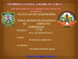 DEPARTAMENTO ACADEMICO DE CIENCIAS
AGRARIAS
FACULTAD DE AGRONOMIA
TEMA: RESIDUOS SOLIDOS Y
SU IMPACTO
AMBIENTAL.
DOCENTE :
M.sc. GIL BACILIO José L.
CURSO :
ECOLOGIA AGRICOLA
ALUMNOS :
NAZARIO SERAFIN, Edwin
TINGO MARIA 2015-I
 