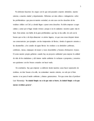 3
No debemos hacernos los ciegos con lo que está pasando a nuestro alrededor, nuestro
entorno, a nuestra ciudad y departamento. Debemos ser más críticos e indagatorios sobre
las problemáticas que pasa en nuestra sociedad, en este caso con los desechos de los
residuos sólidos en Cali y a donde llegan a parar estos desechos. Se debe empezar a coger
cultura y amor por el lugar donde vivimos porque si no lo cuidamos nosotros quien más lo
hará. Esta noticia nos habla de la gran problemática que hay en las calles de cali con la
basura que se tira o de deja almacenar es ciertos lugares, en que esas cosas después tienen
sus consecuencias por ejemplos con las temporadas de lluvias; donde el aguacero arrastra a
las alcantarillas y los canales de aguas lluvias los residuos a su alrededor: poltronas,
colchones, mesas, empaques de icopor y vasos desechables y basuras obstruyeron el paso.
O como nuestro propio gobierno cuando hay un proyecto ambiental para mejorar la calidad
de vida de los ciudadanos y del mismo medio ambiente lo rechazan o posponen, y nosotros
nos quedamos con los brazos cruzados sin hacer nada.
En conclusión, hay que empezar a colaborar desde nuestras casas hacer separación de
residuos, no tirar basura a la calle, no contaminar nuestro entorno, no solo por el bien
nuestro si no para el medio ambiente y futuras generaciones. Por que como dice el profesor
Luis Marmolejo “la ciudad limpia no es la que más se barre, la ciudad limpia es la que
menos residuos genera”.
 