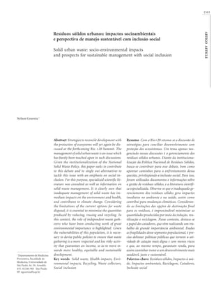 ARTIGOARTICLE
1503
1
Departamento de Medicina
Preventiva, Faculdade de
Medicina, Universidade de
São Paulo. Av. Dr. Arnaldo
455. 01246-903 São Paulo
SP. ngouveia@usp.br
Resíduos sólidos urbanos: impactos socioambientais
e perspectiva de manejo sustentável com inclusão social
Solid urban waste: socio-environmental impacts
and prospects for sustainable management with social inclusion
Resumo Com a Rio+20 retoma-se a discussão de
estratégias para conciliar desenvolvimento com
proteção dos ecossistemas. Um tema apenas tan-
genciado nessas discussões é o gerenciamento dos
resíduos sólidos urbanos. Diante da instituciona-
lização da Política Nacional de Resíduos Sólidos,
busca-se contribuir para esse debate, bem como
apontar caminhos para o enfrentamento dessa
questão, privilegiando a inclusão social. Para isso,
foram utilizados documentos e informações sobre
a gestão de resíduos sólidos, e a literatura científi-
ca especializada. Observa-se que o inadequado ge-
renciamento dos resíduos sólidos gera impactos
imediatos no ambiente e na saúde, assim como
contribui para mudanças climáticas. Consideran-
do as limitações das opções de destinação final
para os resíduos, é imprescindível minimizar as
quantidades produzidas por meio da redução, reu-
tilização e reciclagem. Nesse contexto, destaca-se
o papel dos catadores, que vêm realizando um tra-
balho de grande importância ambiental. Dadas
as fragilidades desse segmento populacional, é pre-
ciso delinear políticas públicas que tornem a ati-
vidade de catação mais digna e com menos riscos
e que, ao mesmo tempo, garantam renda, para
assim caminhar rumo a um desenvolvimento mais
saudável, justo e sustentável.
Palavras-chave Resíduos sólidos, Impactos à saú-
de, Impactos ambientais, Reciclagem, Catadores,
Inclusão social
Abstract Strategies to reconcile development with
the protection of ecosystems will yet again be dis-
cussed at the forthcoming Rio +20 Summit. The
management of solid urban waste is an issue which
has barely been touched upon in such discussions.
Given the institutionalization of the National
Solid Waste Policy, this paper seeks to contribute
to this debate and to single out alternatives to
tackle this issue with an emphasis on social in-
clusion. For this purpose, specialized scientific lit-
erature was consulted as well as information on
solid waste management. It is clearly seen that
inadequate management of solid waste has im-
mediate impacts on the environment and health,
and contributes to climate change. Considering
the limitations of the current options for waste
disposal, it is essential to minimize the quantities
produced by reducing, reusing and recycling. In
this context, the role of independent waste gath-
erers who have been conducting work of great
environmental importance is highlighted. Given
the vulnerabilities of this population, it is neces-
sary to devise public policies to ensure that waste
gathering is a more respected and less risky activ-
ity that guarantees an income, so as to move to-
wards more healthy, equitable and sustainable
development.
Key words Solid waste, Health impacts, Envi-
ronmental impacts, Recycling, Waste collectors,
Social inclusion
Nelson Gouveia 1
 