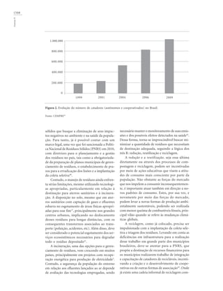 1508GouveiaN
sólidos que busque a eliminação de seus impac-
tos negativos no ambiente e na saúde da popula-
ção. Para tanto, já é possível contar com um
marco legal, uma vez que foi sancionada a Políti-
ca Nacional de Resíduos Sólidos (PNRS) em 2010,
com diretrizes para o planejamento e a gestão
dos resíduos no país, tais como a obrigatorieda-
de da preparação de planos municipais de geren-
ciamento de resíduos, o estabelecimento de pra-
zos para a erradicação dos lixões e a implantação
da coleta seletiva40
.
Contudo, o manejo de resíduos ainda enfren-
ta sérias limitações, mesmo utilizando tecnologi-
as apropriadas, particularmente em relação à
destinação para aterros sanitários e à incinera-
ção. A disposição no solo, mesmo que em ater-
ros sanitários com captação de gases e efluentes
esbarra no esgotamento de áreas físicas apropri-
adas para esse fim17
, principalmente nos grandes
centros urbanos, implicando no deslocamento
desses resíduos para longas distâncias, com os
consequentes transtornos associados ao trans-
porte (poluição, acidentes, etc). Além disso, deve
ser considerado o potencial esgotamento dos ser-
viços ecossistêmicos necessários para degradar
todo o resíduo depositado41
.
A incineração, uma das opções para o geren-
ciamento de resíduos, vem crescendo em muitos
países, principalmente em projetos com recupe-
ração energética para produção de eletricidade3
.
Contudo, a segurança da população do entorno
em relação aos efluentes lançados ao ar depende
de avaliação das tecnologias empregadas, sendo
necessário manter o monitoramento de suas emis-
sões e dos possíveis efeitos detectados na saúde42
.
Dessa forma, torna-se imprescindível buscar mi-
nimizar a quantidade de resíduos que necessitam
de destinação adequada, seguindo a lógica dos
três R: redução, reutilização e reciclagem.
A redução e a reutilização, seja essa última
diretamente ou através dos processos de com-
postagem e reciclagem, podem ser incentivadas
por meio de ações educativas que visem a atitu-
des de consumo mais consciente por parte da
população. Não obstante as forças do mercado
que nos impelem a consumir inconsequentemen-
te, é importante atuar também em direção a no-
vos padrões de consumo. Estes, por sua vez, e
novamente por meio das forças do mercado,
podem levar a novas formas de produção ambi-
entalmente sustentáveis, podendo ser realizada
com menor queima de combustíveis fósseis, prin-
cipal vilão quando se refere às mudanças climá-
ticas globais.
A reciclagem, como já colocado, precisa ser
impulsionada com a implantação da coleta sele-
tiva e triagem dos resíduos. Levando em conta as
deficiências em infraestrutura para a realização
desse trabalho em grande parte dos municípios
brasileiros, deve-se atentar para a PNRS, que
propõe a destinação de recursos financeiros para
os municípios realizarem trabalho de integração
e capacitação de catadores de recicláveis, incenti-
vando a criação e o desenvolvimento de coope-
rativas ou de outras formas de associação43
. Onde
já existe uma cadeia informal de reciclagem com-
Figura 2. Evolução do número de catadores (autônomos e cooperativados) no Brasil.
Fonte: CEMPRE43
1999 2001 2004 2006 2009
0
200.000
400.000
600.000
800.000
1.000.000
 