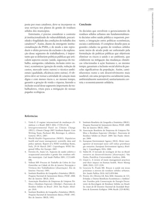 1509
Ciência&SaúdeColetiva,17(6):1503-1510,2012
posta por esses catadores, deve-se incorporar os
seus serviços nos planos de gestão de resíduos
sólidos dos municípios.
Entretanto, é preciso considerar o contexto
já institucionalizado de vulnerabilidade, precari-
edade e fragilidade das condições de trabalho dos
catadores38
. Assim, diante da emergente institu-
cionalização da PNRS, e de modo a não repro-
duzir o efeito perverso da exclusão e da explora-
ção desse segmento de trabalhadores, é impor-
tante que se delineiem políticas públicas que arti-
culem aspectos sociais (saúde, segurança do tra-
balho, autogestão, cidadania, inclusão entre ou-
tras), econômicos (geração de renda, redução de
custos, mercado entre outros) e técnico-ambi-
entais (qualidade, eficiência entre outras). O ob-
jetivo deve ser tornar a atividade de catação mais
digna e com menos riscos e, ao mesmo tempo,
garantir a geração de renda e riqueza, fazendo a
inclusão social desse segmento importante de tra-
balhadores, vitais para a mitigação de nossas
pegadas ecológicas.
Conclusão
As decisões que envolvem o gerenciamento de
resíduos sólidos urbanos são fundamentalmen-
te decisões sobre saúde pública e requerem, por-
tanto, a integração entre políticas econômicas,
sociais e ambientais. O complexo desafio para as
grandes cidades na gestão de resíduos sólidos
neste início de século pode ser enfrentado pela
formulação de políticas públicas que objetivem
eliminar os riscos à saúde e ao ambiente, que
colaborem na mitigação das mudanças climáti-
cas relacionadas à ação humana e, ao mesmo
tempo, garantam a inclusão social efetiva de par-
celas significativas da população. Assim, cami-
nharemos rumo a um desenvolvimento mais
saudável, em uma perspectiva socialmente justa,
ambientalmente sustentável, sanitariamente cor-
reta e economicamente solidária.
Instituto Brasileiro de Geografia e Estatística (IBGE).
Pesquisa Nacional de Saneamento Básico, PNSB -2000.
Rio de Janeiro: IBGE; 2002.
Associação Brasileira de Empresas de Limpeza Pú-
blica e Resíduos Especiais (Abrelpe). Panorama de
Resíduos Sólidos no Brasil- 2009. São Paulo: Abrel-
pe; 2009.
European Environment Agency (EEA). Better man-
agement of municipal waste will reduce greenhouse
gas emissions. European Environment Agency, Brief-
ing 1. Copenhagen: EEA; 2008.
Nalini JE. O mercado de reciclagem de lixo no Brasil:
entraves ao desenvolvimento [dissertação]. São
Paulo; Pontifícia Universidade Católica; 2008.
Giusti L. A review of waste management practices
and their impact on human health. Waste Manag
2009; 29(8): 2227-2239.
Gouveia N, Prado RR. Riscos à saúde em áreas
próximas a aterros de resíduos sólidos urbanos.
Rev Saude Publica 2010; 44(5):859-866.
Pereira AS, Oliveira LB, Reis MM. Emissões de CO2
Evitadas e Outros Benefícios Econômicos e Ambien-
tais Trazidos pela Conservação de Energia Decor-
rente da Reciclagem de Resíduos Sólidos no Brasil.
In: Anais do III Encontro Nacional da Sociedade Brasi-
leira de Economia Ecológica; 1999; Recife [CD-ROM].
9.
10.
11.
12.
13.
14.
15.
Referências
Viola E. O regime internacional de mudanças cli-
máticas e o Brasil. RBCS 2002; 17(50):25-46.
Intergovernmental Panel on Climate Change
(IPCC). Climate Change 2007: Synthesis Report. Core
Writing Team, Pachauri RK, Reisinger A, editors.
Geneva: IPCC; 2007.
World Health Organization (WHO). Population
health and waste management: scientific data and
policy options. Report of a WHO workshop Rome,
Italy, 29-30 March 2007. Copenhagen: WHO Re-
gional Office for Europe; 2007.
Ferreira JA, Anjos LA. Aspectos de saúde coletiva e
ocupacional associados à gestão dos resíduos sóli-
dos municipais. Cad Saude Publica 2001; 17(3):689-
696.
Velloso MP. Processo de Trabalho da Coleta de Lixo
Domiciliar na Cidade do Rio de Janeiro: Percepção e
Vivência dos Trabalhadores [dissertação]. Rio de
Janeiro: Fiocruz; 1995.
Instituto Brasileiro de Geografia e Estatística (IBGE).
Pesquisa Nacional de Saneamento Básico, PNSB -2008.
Rio de Janeiro: IBGE; 2010.
Associação Brasileira de Empresas de Limpeza Pú-
blica e Resíduos Especiais (Abrelpe). Panorama de
Resíduos Sólidos no Brasil- 2010. São Paulo: Abrel-
pe; 2010.
Instituto Brasileiro de Geografia e Estatística (IBGE).
Pesquisa Nacional de Saneamento Básico, PNSB -1991.
Rio de Janeiro: IBGE; 1992.
1.
2.
3.
4.
5.
6.
7.
8.
 
