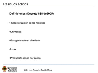 Residuos sólidos 
Definiciones (Decreto 838 de2005) 
• Caracterización de los residuos 
MSc Luis Eduardo Castillo Meza 
•Chimenea 
•Gas generado en el relleno 
•Lodo 
•Producción diaria per cápita 
 