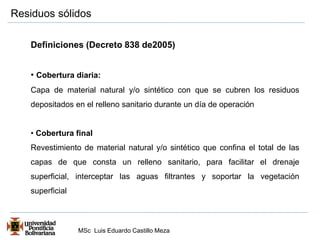 Residuos sólidos 
Definiciones (Decreto 838 de2005) 
• Cobertura diaria: 
Capa de material natural y/o sintético con que se cubren los residuos 
depositados en el relleno sanitario durante un día de operación 
• Cobertura final 
Revestimiento de material natural y/o sintético que confina el total de las 
capas de que consta un relleno sanitario, para facilitar el drenaje 
superficial, interceptar las aguas filtrantes y soportar la vegetación 
superficial 
MSc Luis Eduardo Castillo Meza 
 