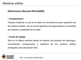 Residuos sólidos 
Definiciones (Decreto 838 de2005) 
• Compactación: 
Proceso mediante el cual en la celda se incrementa el peso específico de 
los residuos sólidos, con el cual se garantiza homogeneidad en la densidad 
del material y estabilidad de la celda 
• Frente de trabajo 
Sitio en el relleno sanitario donde se realizan los procesos de descargue, 
acomodación, compactación y cobertura de los residuos sólidos 
entregados para disposición final. 
MSc Luis Eduardo Castillo Meza 
 