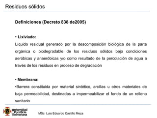 Residuos sólidos 
Definiciones (Decreto 838 de2005) 
• Lixiviado: 
Líquido residual generado por la descomposición biológica de la parte 
orgánica o biodegradable de los residuos sólidos bajo condiciones 
aeróbicas y anaeróbicas y/o como resultado de la percolación de agua a 
través de los residuos en proceso de degradación 
• Membrana: 
•Barrera constituida por material sintético, arcillas u otros materiales de 
baja permeabilidad, destinadas a impermeabilizar el fondo de un relleno 
sanitario 
MSc Luis Eduardo Castillo Meza 
 