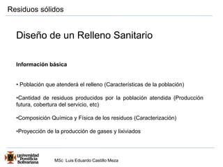 Residuos sólidos 
Diseño de un Relleno Sanitario 
Información básica 
• Población que atenderá el relleno (Características de la población) 
•Cantidad de residuos producidos por la población atendida (Producción 
futura, cobertura del servicio, etc) 
•Composición Química y Física de los residuos (Caracterización) 
•Proyección de la producción de gases y lixiviados 
MSc Luis Eduardo Castillo Meza 
 