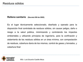 Residuos sólidos 
Relleno sanitario (Decreto 838 de 2005) 
Es el lugar técnicamente seleccionado, diseñado y operado para la 
disposición final controlada de residuos sólidos, sin causar peligro, daño o 
riesgo a la salud pública, minimizando y controlando los impactos 
ambientales y utilizando principios de ingeniería, para la confinación y 
aislamiento de los residuos sólidos en un área mínima, con compactación 
de residuos, cobertura diaria de los mismos, control de gases y lixiviados, y 
cobertura final 
MSc Luis Eduardo Castillo Meza 
 