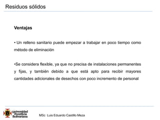Residuos sólidos 
MSc Luis Eduardo Castillo Meza 
Ventajas 
• Un relleno sanitario puede empezar a trabajar en poco tiempo como 
método de eliminación 
•Se considera flexible, ya que no precisa de instalaciones permanentes 
y fijas, y también debido a que está apto para recibir mayores 
cantidades adicionales de desechos con poco incremento de personal 
 