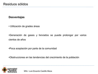 Residuos sólidos 
Desventajas 
• Utilización de grades áreas 
•Generación de gases y lixiviados se puede prolongar por varios 
cientos de años 
•Poca aceptación por parte de la comunidad 
•Obstrucciones en las tendencias del crecimiento de la población 
MSc Luis Eduardo Castillo Meza 
 