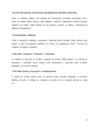 11
7.PLANO DE GESTÃO INTEGRADA DE RESÍDUOS SÓLIDOS URBANOS
Todas as entidades públicas e/ou privadas que desenvolvem actividades relacionadas com a
gestão de resíduos sólidos urbanos, estão obrigadas a elaborar e implementar um plano de gestão
integrada dos resíduos sólidos urbanos por elas geridos, contendo, no mínimo, a informação do
Anexo I do Regulamento.
7.1.Licenciamento Ambiental
Todas as instalações destinadas a tratamento e deposição final de resíduos sólidos urbanos estão
sujeitas a prévio licenciamento ambiental nos termos do Regulamento sobre o Processo de
Avaliação do Impacto Ambiental.
7.2.Recolha e Transporte, Tratamento e Valorização
Os métodos ou processos de recolha e transporte de resíduos sólidos urbanos e os sistemas de
tratamento e valorização destes resíduos serão estabelecidos e aprovados pelos Conselhos
Municipais ou Governos Distritais.
7.3.Recolha Selectiva, Segregação e Acondicionamento
O sistema de recolha selectiva deve ser aprovado pelos Conselhos Municipais ou Governos
Distritais, devendo os resíduos ser separados de acordo com as categorias previstas no artigo
14.º.
 