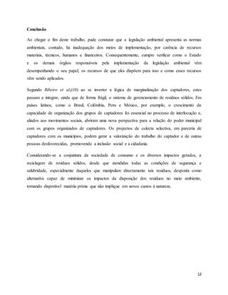 12
Conclusão
Ao chegar o fim deste trabalho, pude constatar que a legislação ambiental apresenta as normas
ambientais, contudo, há inadequação dos meios de implementação, por carência de recursos
materiais, técnicos, humanos e financeiros. Consequentemente, cumpre verificar como o Estado
e os demais órgãos responsáveis pela implementação da legislação ambiental vêm
desempenhando o seu papel, os recursos de que eles dispõem para isso e como esses recursos
vêm sendo aplicados.
Segundo Ribeiro et al,(10) ao se inverter a lógica de marginalização dos captadores, estes
passam a integrar, ainda que de forma frágil, o sistema de gerenciamento de resíduos sólidos. Em
países latinos, como o Brasil, Colômbia, Peru e México, por exemplo, o crescimento da
capacidade de organização dos grupos de captadores foi essencial no processo de interlocução e,
aliados aos movimentos sociais, abriram uma nova perspectiva para a relação do poder municipal
com os grupos organizados de captadores. Os projectos de colecta selectiva, em parceria de
captadores com os municípios, podem gerar a valorização do trabalho do captador e de outras
pessoas desfavorecidas, promovendo a inclusão social e a cidadania.
Considerando-se a conjuntura da sociedade de consumo e os diversos impactos gerados, a
reciclagem de resíduos sólidos, desde que atendidas todas as condições de segurança e
salubridade, especialmente daqueles que manipulam directamente tais resíduos, desponta como
alternativa capaz de minimizar os impactos da disposição dos resíduos no meio ambiente,
tornando disponível matéria-prima que não implique em novos custos à natureza.
 