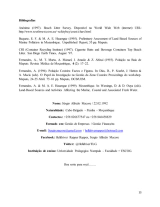 13
Bibliografias
Anónimo (1997). Beach Litter Survey. Disponível na World Wide Web (internet) URL:
http://www.southwest.com.au/~safetybay/coast/chart.html
Baquete, E. F. & M. A. E. Hauengue (1995). Preliminary Assessment of Land Based Sources of
Marine Pollution in Mozambique. Unpublished Report, 55 pp. Maputo.
CRI (Container Recycling Institute) (1997). Cigarette Butts and Beverage Containers Top Beach
Litter. San Diego Earth Times, August '97.
Fernandes, A., M. T. Murta, A. Manuel, I. Amado & Z. Abixai (1993). Poluição na Baía de
Maputo. Revista Médica de Moçambique, 4 (2): 17–22.
Fernandes, A. (1996). Poluição Costeira: Factos e Figuras. In: Dias, D., P. Scarlet, J. Hatton &
A. Macia (eds). O Papel da Investigação na Gestão da Zona Costeira: Proceedings do workshop.
Maputo, 24-25 Abril. 75–81 pp. Maputo, DCB/UEM.
Fernandes, A. & M. A. E. Hauengue (1999). Mozambique. In: Waruinge, D. & D. Ouya (eds).
Land-Based Sources and Activities Affecting the Marine, Coastal and Associated Fresh Water.
Nome: Sérgio Alfredo Macore / 22.02.1992
Naturalidade: Cabo Delgado – Pemba – Moçambique
Contactos: +258 826677547 ou +258 846458829
Formado em: Gestão de Empresas / Gestão Financeira
E-mail: Sergio.macore@gmail.com / helldriverrapper@hotmail.com
Facebook: Helldriver Rapper Rapper, Sergio Alfredo Macore
Twitter: @HelldriverTLG
Instituição de ensino: Universidade Pedagogica Nampula – Faculdade = ESCOG.
Boa sorte para você…….
 