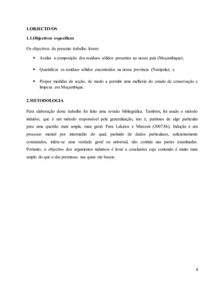 4
1.OBJECTIVOS
1.1.Objectivos específicos
Os objectivos do presente trabalho foram:
 Avaliar a composição dos resíduos sólidos presentes no nosso país (Moçambique);
 Quantificar os resíduos sólidos encontrados na nossa província (Nampula); e
 Propor medidas de acção, de modo a permitir uma melhoria do estado de conservação e
limpeza em Moçambique.
2.METODOLOGIA
Para elaboração deste trabalho foi feito uma revisão bibliográfica. Também, foi usado o método
indutivo, que é um método responsável pela generalização, isto é, partimos de algo particular
para uma questão mais ampla, mais geral. Para Lakatos e Marconi (2007:86), Indução é um
processo mental por intermédio do qual, partindo de dados particulares, suficientemente
constatados, infere-se uma verdade geral ou universal, não contida nas partes examinadas.
Portanto, o objectivo dos argumentos indutivos é levar a conclusões cujo conteúdo é muito mais
amplo do que o das premissas nas quais me baseio.
 