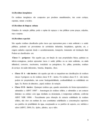 6
4.4.Resíduos inorgânicos
Os resíduos inorgânicos são compostos por produtos manufaturados, tais como cortiças,
espumas, metais e tecidos.
4.5.Resíduos de limpeza urbana
Oriundos da variação pública, poda e capina de espaços e vias públicas como praças, calçadas,
ruas e sarjetas.
4.6.Resíduos especiais
São aqueles resíduos classificados pelos riscos que representam para o meio ambiente e a saúde
públicas, podendo ser provenientes de actividades industriais, hospitalares, agrícolas, etc, e
exigem cuidados especiais desde o acondicionamento, transporte, tratamento até destinação final.
Podem ser classificados em:
Classe I - perigosos: São aqueles que, em função de suas propriedades físicas, químicas ou
infecto-contagiosas, podem apresentar riscos à saúde pública ou ao meio ambiente, ou ainda
inflamável, corrosivo, reactivamos, toxicidade ou patogénicos; Ex.: pilhas, pesticidas, resíduos
de serviços de saúde infectantes, baterias, lâmpadas, óleos.
 Classe II A - não inertes: são aqueles que não se enquadram nas classificações de resíduos
classes I-perigosos ou de resíduos classe II B - inertes. Os resíduos classe II A - não inertes
podem ter propriedades, tais como: biodegradabilidade, combustibilidade ou solubilidade em
água; Ex. Restos de alimentos, papel, resíduos de variação.
 Classe II B - inertes: Quaisquer resíduos que, quando amostrados de forma representativa e
submetidos a ABNT 10007 - Amostragem de resíduos sólidos, e submetidos a um contacto
dinâmico ou estático com água destilada ou desionizada, à temperatura ambiente, conforme
ABNT NBR 10006 - Procedimento para obtenção de extracto solubilizado de resíduos
sólidos, não tiver em nenhum de seus constituintes solubilizados a concentrações superiores
aos padrões de potabilidade da água, exceptuando-se os padrões de aspecto, cor, turbidez e
sabor (ABNT, 2004). Ex.: tijolos, plástico, aço e vidro.
 