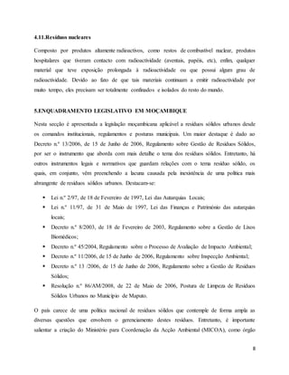 8
4.11.Resíduos nucleares
Composto por produtos altamente radioactivos, como restos de combustível nuclear, produtos
hospitalares que tiveram contacto com radioactividade (aventais, papéis, etc), enfim, qualquer
material que teve exposição prolongada à radioactividade ou que possui algum grau de
radioactividade. Devido ao fato de que tais materiais continuam a emitir radioactividade por
muito tempo, eles precisam ser totalmente confinados e isolados do resto do mundo.
5.ENQUADRAMENTO LEGISLATIVO EM MOÇAMBIQUE
Nesta secção é apresentada a legislação moçambicana aplicável a resíduos sólidos urbanos desde
os comandos institucionais, regulamentos e posturas municipais. Um maior destaque é dado ao
Decreto n.º 13/2006, de 15 de Junho de 2006, Regulamento sobre Gestão de Resíduos Sólidos,
por ser o instrumento que aborda com mais detalhe o tema dos resíduos sólidos. Entretanto, há
outros instrumentos legais e normativos que guardam relações com o tema resíduo sólido, os
quais, em conjunto, vêm preenchendo a lacuna causada pela inexistência de uma política mais
abrangente de resíduos sólidos urbanos. Destacam-se:
 Lei n.º 2/97, de 18 de Fevereiro de 1997, Lei das Autarquias Locais;
 Lei n.º 11/97, de 31 de Maio de 1997, Lei das Finanças e Património das autarquias
locais;
 Decreto n.º 8/2003, de 18 de Fevereiro de 2003, Regulamento sobre a Gestão de Lixos
Biomédicos;
 Decreto n.º 45/2004, Regulamento sobre o Processo de Avaliação de Impacto Ambiental;
 Decreto n.º 11/2006, de 15 de Junho de 2006, Regulamento sobre Inspecção Ambiental;
 Decreto n.º 13 /2006, de 15 de Junho de 2006, Regulamento sobre a Gestão de Resíduos
Sólidos;
 Resolução n.º 86/AM/2008, de 22 de Maio de 2006, Postura de Limpeza de Resíduos
Sólidos Urbanos no Município de Maputo.
O país carece de uma política nacional de resíduos sólidos que contemple de forma ampla as
diversas questões que envolvem o gerenciamento destes resíduos. Entretanto, é importante
salientar a criação do Ministério para Coordenação da Acção Ambiental (MICOA), como órgão
 
