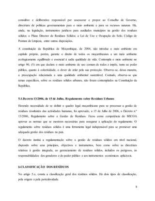 9
consultivo e deliberativo responsável por assessorar e propor ao Conselho de Governo,
directrizes de políticas governamentais para o meio ambiente e para os recursos naturais. Há,
ainda, na legislação, instrumentos jurídicos para auxiliados municípios na gestão dos resíduos
sólidos: o Plano Director de Resíduos Sólidos; a Lei de Uso e Ocupação do Solo; Código de
Postura de Limpeza, entre outras disposições.
A constituição da República de Moçambique, de 2004, não introduz o meio ambiente em
capítulo próprio, porém, garante o direito de todos os moçambicanos a um meio ambiente
ecologicamente equilibrado e essencial à sadia qualidade de vida. Contempla o meio ambiente no
artigo 90, (5) em que declara o meio ambiente de uso comum de todos e impõe, tanto ao poder
público, quanto à colectividade, o dever de zelar pela sua protecção. Observa-se, dessa maneira,
a preocupação relacionada a uma qualidade ambiental sustentável. Contudo, observa-se que
temas específicos, sobre os resíduos sólidos urbanos, não foram contemplados na Constituição da
República.
5.1.Decreto 13/2006, de 15 de Julho, Regulamento sobre Resíduos Urbanos
Havendo necessidade de se definir o quadro legal moçambicano para se processar a gestão de
resíduos resultantes das actividades humanas, foi aprovado, a 15 de Julho de 2006, o Decreto n.º
13/2006, Regulamento sobre a Gestão de Resíduos. Ficou como competência do MICOA
aprovar as normas que se mostrem necessárias para assegurar a aplicação do regulamento. O
regulamento sobre resíduos sólidos é uma ferramenta legal indispensável para se promover uma
adequada gestão dos resíduos no país.
O decreto institui a regulamentação sobre a gestão de resíduos sólidos em nível nacional,
dispondo sobre seus princípios, objectivos e instrumentos, bem como sobre as directrizes
relativas à gestão integrada, ao gerenciamento de resíduos sólidos, incluídos os perigosos, às
responsabilidades dos geradores e do poder público e aos instrumentos económicos aplicáveis.
6.CLASSIFICAÇÃO DOS RESÍDUOS
No artigo 5.o, consta a classificação geral dos resíduos sólidos. Há dois tipos de classificação,
pela origem e pela periculosidade.
 
