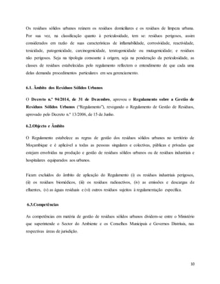 10
Os resíduos sólidos urbanos reúnem os resíduos domiciliares e os resíduos de limpeza urbana.
Por sua vez, na classificação quanto à periculosidade, tem se: resíduos perigosos, assim
considerados em razão de suas características de inflamabilidade, corrosividade, reactividade,
toxicidade, patogenicidade, carcinogenicidade, teratogenicidade ou mutagenicidade; e resíduos
não perigosos. Seja na tipologia consoante à origem, seja na ponderação da periculosidade, as
classes de resíduos estabelecidas pelo regulamento reflectem o entendimento de que cada uma
delas demanda procedimentos particulares em seu gerenciamento.
6.1. Âmbito dos Resíduos Sólidos Urbanos
O Decreto n.º 94/2014, de 31 de Dezembro, aprovou o Regulamento sobre a Gestão de
Resíduos Sólidos Urbanos (“Regulamento”), revogando o Regulamento de Gestão de Resíduos,
aprovado pelo Decreto n.º 13/2006, de 15 de Junho.
6.2.Objecto e Âmbito
O Regulamento estabelece as regras de gestão dos resíduos sólidos urbanos no território de
Moçambique e é aplicável a todas as pessoas singulares e colectivas, públicas e privadas que
estejam envolvidas na produção e gestão de resíduos sólidos urbanos ou de resíduos industriais e
hospitalares equiparados aos urbanos.
Ficam excluídos do âmbito de aplicação do Regulamento (i) os resíduos industriais perigosos,
(ii) os resíduos biomédicos, (iii) os resíduos radioactivos, (iv) as emissões e descargas de
efluentes, (v) as águas residuais e (vi) outros resíduos sujeitos à regulamentação específica.
6.3.Competências
As competências em matéria de gestão de resíduos sólidos urbanos dividem-se entre o Ministério
que superintende o Sector do Ambiente e os Conselhos Municipais e Governos Distritais, nas
respectivas áreas de jurisdição.
 