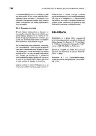 248 II CURSO INTERNACIONAL DE ASPECTOS GEOLÓGICOS DE PROTECCIÓN AMBIENTAL
Una desventaja es que la fracción fina no puede
ser almacenada de esa forma, pues el porcen-
taje de agua es muy alto. Es un método poco
difundido todavía y desconocido por la mayoría
de los profesionales del área y por esa razón
poco empleado.
3.2.3. Diques perimetrales
En este método los desechos se disponen en
cuencas formadas por diques perimetrales, que
siempre deben disponer de un sistema de ver-
tedero de agua y su tratamiento posterior, que
puede ser la simple decantación si el objetivo
fuere solamente el de clarificar el agua.
En las llamadas pilas adensadas (Robinsky,
1975; Barbour et al., 1993) la pulpa de desecho
pasa por un canal antes de ser arrojada en cuen-
cas donde podrá formar conos de pocos grados
de inclinación. Las cuencas están delimitadas
por diques de contención y sistemas
perimetrales de drenaje hacia donde converge
el agua de percolación de los diques, así como
el agua residual de la pulpa de desechos.
La gran ventaja de este método es que no es
necesario construir represas, que siempre in-
terfieren con la red de drenaje y alteran
significativamente las condiciones ambientales
del lugar de su implantación. La disponibilidad
de terrenos en condiciones topográficas ade-
cuadas, o sea, interfluvios con laderas de baja
inclinación, puede ser un factor limitante.
BIBLIOGRAFIA
BARBOUR, S. L. Et al. 1993. Aspects of
environmental protection proviede by thickened
tailing disposal. En: Bawden. W. F. Y Archibald,
J. F. (eds.) Innovative mine design for the 21st
century. 725-736, Balkema, Rotterdam.
BUGIN, A., COSTA, J. F. 1989. Recuperacao
de áreas con mineracao de carvao. Brasil Mi-
neral. 71-54-60.
ROBINSKY, E. I. 1975. Thickened discharge,
a new approach to tailing disposal. CIM Bulletin.
68: 47-53.
 