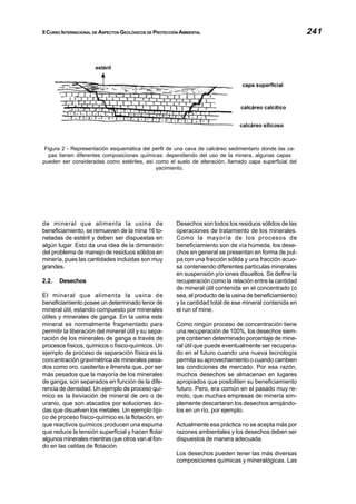 II CURSO INTERNACIONAL DE ASPECTOS GEOLÓGICOS DE PROTECCIÓN AMBIENTAL 241
de mineral que alimenta la usina de
beneficiamiento, se remueven de la mina 16 to-
neladas de estéril y deben ser dispuestas en
algún lugar. Esto da una idea de la dimensión
del problema de manejo de residuos sólidos en
minería, pues las cantidades incluidas son muy
grandes.
2.2. Desechos
El mineral que alimenta la usina de
beneficiamiento posee un determinado tenor de
mineral útil, estando compuesto por minerales
útiles y minerales de ganga. En la usina este
mineral es normalmente fragmentado para
permitir la liberación del mineral útil y su sepa-
ración de los minerales de ganga a través de
procesos físicos, químicos o físico-químicos. Un
ejemplo de proceso de separación física es la
concentración gravimétrica de minerales pesa-
dos como oro, casiterita e ilmenita que, por ser
más pesados que la mayoría de los minerales
de ganga, son separados en función de la dife-
rencia de densidad. Un ejemplo de proceso quí-
mico es la lixiviación de mineral de oro o de
uranio, que son atacados por soluciones áci-
das que disuelven los metales. Un ejemplo típi-
co de proceso físico-químico es la flotación, en
que reactivos químicos producen una espuma
que reduce la tensión superficial y hacen flotar
algunos minerales mientras que otros van al fon-
do en las celdas de flotación.
Desechos son todos los residuos sólidos de las
operaciones de tratamiento de los minerales.
Como la mayoría de los procesos de
beneficiamiento son de vía húmeda, los dese-
chos en general se presentan en forma de pul-
pa con una fracción sólida y una fracción acuo-
sa conteniendo diferentes partículas minerales
en suspensión y/o iones disueltos. Se define la
recuperación como la relación entre la cantidad
de mineral útil contenida en el concentrado (o
sea, el producto de la usina de beneficiamiento)
y la cantidad total de ese mineral contenida en
el run of mine.
Como ningún proceso de concentración tiene
una recuperación de 100%, los desechos siem-
pre contienen determinado porcentaje de mine-
ral útil que puede eventualmente ser recupera-
do en el futuro cuando una nueva tecnología
permita su aprovechamiento o cuando cambien
las condiciones de mercado. Por esa razón,
muchos desechos se almacenan en lugares
apropiados que posibiliten su beneficiamiento
futuro. Pero, era común en el pasado muy re-
moto, que muchas empresas de minería sim-
plemente descartaran los desechos arrojándo-
los en un río, por ejemplo.
Actualmente esa práctica no se acepta más por
razones ambientales y los desechos deben ser
dispuestos de manera adecuada.
Los desechos pueden tener las más diversas
composiciones químicas y mineralógicas. Las
Figura 2 - Representación esquemática del perfil de una cava de calcáreo sedimentario donde las ca-
pas tienen diferentes composiciones químicas: dependiendo del uso de la minera, algunas capas
pueden ser consideradas como estériles, así como el suelo de alteración, llamado capa superficial del
yacimiento.
 