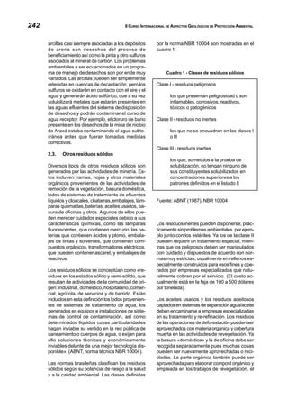 242 II CURSO INTERNACIONAL DE ASPECTOS GEOLÓGICOS DE PROTECCIÓN AMBIENTAL
arcillas casi siempre asociadas a los depósitos
de arena son desechos del proceso de
beneficiamiento así como la pirita y otro sulfuros
asociados al mineral de carbón. Los problemas
ambientales a ser ecuacionados en un progra-
ma de manejo de desechos son por ende muy
variados. Las arcillas pueden ser simplemente
retenidas en cuencas de decantación, pero los
sulfuros se oxidarán en contacto con el aire y el
agua y generarán ácido sulfúrico, que a su vez
solubilizará metales que estarán presentes en
las aguas efluentes del sistema de disposición
de desechos y podrán contaminar el curso de
agua receptor. Por ejemplo, el cloruro de bario
presente en los desechos de la mina de niobio
de Araxá estaba contaminando el agua subte-
rránea antes que fueran tomadas medidas
correctivas.
2.3. Otros residuos sólidos
Diversos tipos de otros residuos sólidos son
generados por las actividades de minería. Es-
tos incluyen: ramas, hojas y otros materiales
orgánicos provenientes de las actividades de
remoción de la vegetación, basura doméstica,
lodos de sistemas de tratamiento de efluentes
líquidos y cloacales, chatarras, embalajes, lám-
paras quemadas, baterías, aceites usados, ba-
sura de oficinas y otros. Algunos de ellos pue-
den merecer cuidados especiales debido a sus
características químicas, como las lámparas
fluorescentes, que contienen mercurio, las ba-
terías que contienen ácidos y plomo, embala-
jes de tintas y solventes, que contienen com-
puestos orgánicos, transformadores eléctricos,
que pueden contener ascarel, y embalajes de
reactivos.
Los residuos sólidos se conceptúan como «re-
siduos en los estados sólido y semi-sólido, que
resultan de actividades de la comunidad de ori-
gen: industrial, doméstico, hospitalario, comer-
cial, agrícola, de servicios y de barrido. Están
incluidos en esta definición los lodos provenien-
tes de sistemas de tratamiento de agua, los
generados en equipos e instalaciones de siste-
mas de control de contaminación, así como
determinados líquidos cuyas particularidades
hagan inviable su vertido en la red pública de
saneamiento o cuerpos de agua, o exijan para
ello soluciones técnicas y económicamente
inviables delante de una mejor tecnología dis-
ponible». (ABNT, norma técnica NBR 10004).
Las normas brasileñas clasifican los residuos
sólidos según su potencial de riesgo a la salud
y a la calidad ambiental. Las clases definidas
por la norma NBR 10004 son mostradas en el
cuadro 1.
Cuadro 1 - Clases de residuos sólidos
Clase I - residuos peligrosos
los que presentan peligrosidad o son
inflamables, corrosivos, reactivos,
tóxicos o patogénicos
Clase II - residuos no inertes
los que no se encuadran en las clases I
o III
Clase III - residuos inertes
los que, sometidos a la prueba de
solubilización, no tengan ninguno de
sus constituyentes solubilizados en
concentraciones superiores a los
patrones definidos en el listado 8
Fuente: ABNT (1987), NBR 10004
Los residuos inertes pueden disponerse, prác-
ticamente sin problemas ambientales, por ejem-
plo junto con los estériles. Ya los de la clase II
pueden requerir un tratamiento especial, mien-
tras que los peligrosos deben ser manipulados
con cuidado y dispuestos de acuerdo con nor-
mas muy estrictas, usualmente en rellenos es-
pecialmente construidos para esos fines y ope-
rados por empresas especializadas que natu-
ralmente cobran por el servicio. (El costo ac-
tualmente está en la faja de 100 a 500 dólares
por tonelada).
Los aceites usados y los residuos aceitosos
captados en sistemas de separación agua/aceite
deben encaminarse a empresas especializadas
en su tratamiento y re-refinación. Los residuos
de las operaciones de deforestación pueden ser
aprovechados con materia orgánica y cobertura
muerta en las actividades de revegetación. Ya
la basura «doméstica» y la de oficina debe ser
recogida separadamente pues muchas cosas
pueden ser nuevamente aprovechadas o reci-
cladas. La parte orgánica también puede ser
aprovechada para elaborar compost orgánico y
empleada en los trabajos de revegetación, el
 