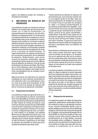 II CURSO INTERNACIONAL DE ASPECTOS GEOLÓGICOS DE PROTECCIÓN AMBIENTAL 243
papel y los plásticos pueden ser vendidos a
empresas de reciclado.
3. METODOS DE MANEJO DE
RESIDUOS
Las prácticas actuales de manejo de residuos
sólidos en la industria apuntan hacia dos direc-
ciones: por un lado la minimización y el
reaprovechamiento de residuos, por otro el tra-
tamiento y la disposición final. La minimización
y el reaprovechamiento de residuos es una ac-
tividad hasta cierto punto constante en minería.
Siempre hubo interés en minimizar la relación
estéril/mineral por razones de costo, de la mis-
ma manera que las principales empresas nor-
malmente mantienen una búsqueda constante
tratando de aumentar la recuperación de mine-
ral en el proceso de beneficiamiento. El
reaprovechamiento de residuos se efectúa ya
por la eventual recuperación de los depósitos
de desechos. Modernamente, como conse-
cuencia de presiones ambientales, algunas
empresas de minería están procurando alterna-
tivas de utilización de residuos, como es el caso
del fosfoyeso de Serrana de Cajati, São Paulo,
que no tenía utilización; pero con el desarrollo
de un proceso tecnológico y de empleo de téc-
nicas mercatológicas hoy se consigue comer-
ciar ese material.
Algunas técnicas de tratamiento de residuos
empleadas por otros sectores industriales tie-
nen utilización nula o muy restringida en mine-
ría, como es el caso de la incineración. El mé-
todo más común de manejo de residuos sóli-
dos en minería es la disposición controlada.
3.1. Disposición de estériles
Los estériles se disponen generalmente en pi-
las y ocasionalmente se colocan nuevamente
en la mina (Backfilling). El retorno del material
al lugar de donde fue extraído es evidentemente
el mejor método de manejo de residuos, pues
minimiza diversas consecuencias ambientales
como la erosión acelerada y el impacto visual,
y facilita la recuperación del área. En la mayo-
ría de las configuraciones de mina, sin embar-
go, este método no es factible y los estériles
tienen que ser dispuestos fuera de la cava. Una
manera interesante de manejo de estériles es
utilizarlos para construir diques o rellenos, pues
no sólo el volumen a disponerse en otro lugar
es reducido sino también se disminuye la ne-
cesidad de préstamo para esas obras.
Tradicionalmente los estériles se disponen en
escombreras que, como el propio nombre indi-
ca, son lugares donde se tira algo. Este con-
cepto de disposición de estériles se encuentra
en muchas minas en que ellos son arrojados
en valles o en laderas transformándose en
escombreras potencialmente inestables, suje-
tas a formación de surcos y erosión acelerada
y pudiendo causar eventualmente la contami-
nación química de las aguas superficiales y
subterráneas. Este último caso puede ser ob-
servado por ejemplo en las escombreras de la
mina de uranio de Poços de Caldas, constitui-
das sobre nacientes: el agua que drena de la
escombrera es ácida y debe ser recogida al pie
del talud y bombeada hacia una estación de
tratamiento.
Escombreras constituidas de esa manera mu-
chas veces causan perjuicios aguas abajo,
como la turbidez de las aguas y su recupera-
ción es en general más cara que la construc-
ción de una pila adecuada. Hay inclusive casos
de escombreras constituidas al lado de la mina,
con formación intensa de surcos con erosión y
riesgo de movimiento de masa hacia adentro
de la propia cava!
Las pilas de estériles controladas son otro con-
cepto: en ellas el material va siendo dispuesto
de forma ordenada de abajo hacia arriba, con
fajas intermedias drenantes y taludes de incli-
nación adecuada para permitir la revegetación
y de esta forma reducir los riesgos de erosión y
de ruptura de la pila; en las fajas se instalan
sistemas de drenaje que recogen las aguas de
lluvia y las conducen hacia cotas inferiores. La
figura 3 representa una pila de estériles debida-
mente proyectada.
§ §
3.2. Disposición de desechos
Los desechos pueden ser objeto de disposición
superficial, subterránea o subacuática. Este úl-
timo método ha sido a vía de ejemplo condena-
do por razones ambientales debido a los im-
pactos negativos que provoca a los ecosistemas
acuáticos. Este fue el caso de la mina de bauxita
de Trombetas, de la empresa Mineração Rio do
Norte (MRN), en Oriximiná, Estado de Pará, que
durante muchos años arrojó los desechos del
beneficiamiento en el lago Batata, causando
innumerables daños ecológicos. Después de
casi diez años de operación la empresa parali-
zó el vertido en el lago, pero para ello tuvo que
cambiar la localización de la usina de
 