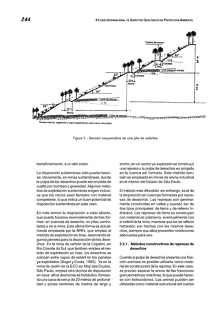 244 II CURSO INTERNACIONAL DE ASPECTOS GEOLÓGICOS DE PROTECCIÓN AMBIENTAL
beneficiamiento, a un alto costo.
La disposición subterránea sólo puede hacer-
se, obviamente, en minas subterráneas, donde
la pulpa de los desechos puede ser enviada de
vuelta por bombeo o gravedad. Algunos méto-
dos de explotación subterránea exigen inclusi-
ve que los vacíos sean llenados con material
competente, lo que indica un buen potencial de
disposición subterránea en este caso.
Es más común la disposición a cielo abierto,
que puede hacerse esencialmente de tres for-
mas: en cuencas de desecho, en pilas contro-
ladas o en la mina. Esta última forma es actual-
mente empleada por la MRN, que emplea el
método de explotación en tiras, reservando al-
gunos paneles para la disposición de los dese-
chos. En la mina de carbón de la Copelmi, en
Rio Grande do Sul, que también emplea el mé-
todo de explotación en tiras, los desechos se
colocan entre capas de estéril en los paneles
ya explotados (Bugin y Costa, 1989). Ya en la
mina de caolín de la ECC en Moji das Cruzes,
São Paulo, emplea otra técnica de disposición
en cava: allí el desmonte es hidráulico, forman-
do una cava de cerca de 20 metros de profundi-
dad y pocas centenas de metros de largo y
ancho; en un sector ya explotado se construyó
una represa y la pulpa de desechos es arrojada
en la cuenca así formada. Este método tam-
bién es empleado en minas de arena industrial
en el interior del Estado de São Paulo.
El método más difundido, sin embargo, es el de
la disposición en cuencas formadas por repre-
sas de desechos. Las represas son general-
mente construidas en valles y pueden ser de
dos tipos principales: de tierra y de relleno hi-
dráulico. Las represas de tierra se construyen
con material de préstamo, eventualmente con
el estéril de la mina, mientras que las de relleno
hidráulico son hechas con los mismos dese-
chos, siempre que ellos presenten condiciones
adecuadas para eso.
3.2.1. Métodos constructivos de represas de
desechos
Cuando la pulpa de desechos presenta una frac-
ción arenosa es posible utilizarla como mate-
rial de construcción de la represa. En este caso,
es preciso separar la arena de las fracciones
granulométricas más finas, lo que puede hacer-
se con hidrociclones. Las arenas pueden ser
utilizadas como material estructural del cuerpo
Figura 3 - Sección esquemática de una pila de estériles
 