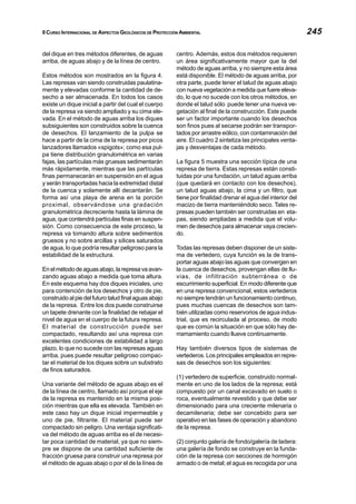 II CURSO INTERNACIONAL DE ASPECTOS GEOLÓGICOS DE PROTECCIÓN AMBIENTAL 245
del dique en tres métodos diferentes, de aguas
arriba, de aguas abajo y de la línea de centro.
Estos métodos son mostrados en la figura 4.
Las represas van siendo construidas paulatina-
mente y elevadas conforme la cantidad de de-
secho a ser almacenada. En todos los casos
existe un dique inicial a partir del cual el cuerpo
de la represa va siendo ampliado y su cima ele-
vada. En el método de aguas arriba los diques
subsiguientes son construidos sobre la cuenca
de desechos. El lanzamiento de la pulpa se
hace a partir de la cima de la represa por picos
lanzadores llamados «spigots»; como esa pul-
pa tiene distribución granulométrica en varias
fajas, las partículas más gruesas sedimentarán
más rápidamente, mientras que las partículas
finas permanecerán en suspensión en el agua
y serán transportadas hacia la extremidad distal
de la cuenca y solamente allí decantarán. Se
forma así una playa de arena en la porción
proximal, observándose una gradación
granulométrica decreciente hasta la lámina de
agua, que contendrá partículas finas en suspen-
sión. Como consecuencia de este proceso, la
represa va tomando altura sobre sedimentos
gruesos y no sobre arcillas y sílices saturados
de agua, lo que podría resultar peligroso para la
estabilidad de la estructura.
Enelmétododeaguasabajo,larepresavaavan-
zando aguas abajo a medida que toma altura.
En este esquema hay dos diques iniciales, uno
para contención de los desechos y otro de pie,
construido al pie del futuro talud final aguas abajo
de la represa. Entre los dos puede construirse
un tapete drenante con la finalidad de rebajar el
nivel de agua en el cuerpo de la futura represa.
El material de construcción puede ser
compactado, resultando así una represa con
excelentes condiciones de estabilidad a largo
plazo, lo que no sucede con las represas aguas
arriba, pues puede resultar peligroso compac-
tar el material de los diques sobre un substrato
de finos saturados.
Una variante del método de aguas abajo es el
de la línea de centro, llamado así porque el eje
de la represa es mantenido en la misma posi-
ción mientras que ella es elevada. También en
este caso hay un dique inicial impermeable y
uno de pie, filtrante. El material puede ser
compactado sin peligro. Una ventaja significati-
va del método de aguas arriba es el de necesi-
tar poca cantidad de material, ya que no siem-
pre se dispone de una cantidad suficiente de
fracción gruesa para construir una represa por
el método de aguas abajo o por el de la línea de
centro. Además, estos dos métodos requieren
un área significativamente mayor que la del
método de aguas arriba, y no siempre esta área
está disponible. El método de aguas arriba, por
otra parte, puede tener el talud de aguas abajo
con nueva vegetación a medida que fuere eleva-
do, lo que no sucede con los otros métodos, en
donde el talud sólo puede tener una nueva ve-
getación al final de la construcción. Este puede
ser un factor importante cuando los desechos
son finos pues al secarse podrán ser transpor-
tados por arrastre eólico, con contaminación del
aire. El cuadro 2 sintetiza las principales venta-
jas y desventajas de cada método.
La figura 5 muestra una sección típica de una
represa de tierra. Estas represas están consti-
tuidas por una fundación, un talud aguas arriba
(que quedará en contacto con los desechos),
un talud aguas abajo, la cima y un filtro, que
tiene por finalidad drenar el agua del interior del
macizo de tierra manteniéndolo seco. Tales re-
presas pueden también ser construidas en eta-
pas, siendo ampliadas a medida que el volu-
men de desechos para almacenar vaya crecien-
do.
Todas las represas deben disponer de un siste-
ma de vertedero, cuya función es la de trans-
portar aguas abajo las aguas que convergen en
la cuenca de desechos, provengan ellas de llu-
vias, de infiltración subterránea o de
escurrimiento superficial. En modo diferente que
en una represa convencional, estos vertederos
no siempre tendrán un funcionamiento continuo,
pues muchas cuencas de desechos son tam-
bién utilizadas como reservorios de agua indus-
trial, que es recirculada al proceso, de modo
que es común la situación en que sólo hay de-
rramamiento cuando llueve continuamente.
Hay también diversos tipos de sistemas de
vertederos. Los principales empleados en repre-
sas de desechos son los siguientes:
(1) vertedero de superficie, construido normal-
mente en uno de los lados de la represa; está
compuesto por un canal excavado en suelo o
roca, eventualmente revestido y que debe ser
dimensionado para una creciente milenaria o
decamilenaria; debe ser concebido para ser
operativo en las fases de operación y abandono
de la represa.
(2) conjunto galería de fondo/galería de ladera:
una galería de fondo se construye en la funda-
ción de la represa con secciones de hormigón
armado o de metal; el agua es recogida por una
 