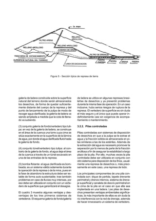 galería de ladera construida sobre la superficie
natural del terreno donde serán almacenados
los desechos, de forma de quedar suficiente-
mente distante del cuerpo de la represa y del
punto de lanzamiento de la pulpa de modo de
recoger agua clarificada; la galería de ladera va
siendo ampliada a medida que la cota de llena-
do va subiendo.
(3) conjunto galería de fondo/vertedero tipo tuli-
pa: en vez de la galería de ladera, se construye
en el área de la cuenca una torre cuya cima se
sitúa exactamente en la superficie de la lámina
deagua,pordondeelaguaclarificadafluiráhasta
la galería de fondo.
(4) conjunto túnel/vertedero tipo tulipa: al con-
trario de la galería de fondo, el agua deja el área
de la cuenca a través de un túnel excavado en
una de las entradas de la represa.
(5) bomba flotante: el agua clarificada es bom-
beada; es un sistema válido solamente durante
la operación de la represa o de la mina, pues en
la fase de abandono la estructura debe ser es-
table de forma auto-sustentable; trae también
problemas en caso de lluvias muy intensas, por
eso debe ser utilizada en conjunto con un verte-
dero de superficie que garantizará el desagüe.
El cuadro 3 muestra algunas ventajas y des-
ventajas de los tres primeros sistemas de
vertederos. El esquema galería de fondo/galería
de ladera se utiliza en algunas represas brasi-
leñas de desechos y ya presentó problemas
durante la misma fase de operación. En un caso
inclusive, hubo serios riesgos de ruptura de la
represa. El vertedero de superficie es sin duda
el más seguro y el único que puede operar in-
definidamente casi sin exigencia de acompa-
ñamiento o mantenimiento.
3.2.2. Pilas controladas
Pilas controladas son sistemas de disposición
de desechos en que a la pulpa se le extrae el
agua y la fracción sólida es almacenada en pi-
las similares a las de los estériles. Además de
la extracción del agua es necesario promover la
separación por lo menos de parte de la fracción
arcillosa a fin de asegurar la estabilidad a largo
plazo de la pila. Por ello, muchas veces la pila
controlada debe ser utilizada en conjunto con
otro sistema para disposición de los finos, usual-
mente una represa de desechos o, más preci-
samente en este caso, una represa de lodo.
Los principales componentes de una pila con-
trolada son: dique de partida, tapete drenante
perimetral y drenos internos, sistema de drena-
je superficial y canaleta de desvío perimetral en
la cima de la pila en el caso en que ella sea
implantada en una ladera. Las pilas de dese-
chos presentan ventajas ambientales significa-
tivas, la más importante de ellas es sin duda la
no interferencia con la red de drenaje, además
de hacer innecesario un sistema de vertedero.
Figura 5 - Sección típica de represa de tierra
 