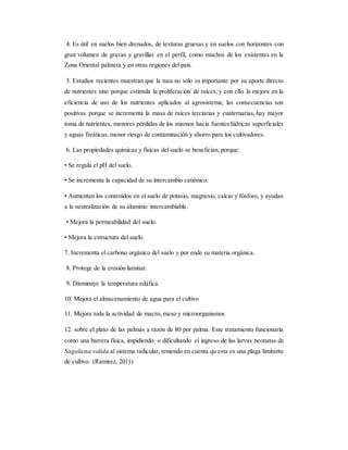 4. Es útil en suelos bien drenados, de texturas gruesas y en suelos con horizontes con
gran volumen de gravas y gravillas en el perfil, como muchos de los existentes en la
Zona Oriental palmera y en otras regiones del país.
5. Estudios recientes muestran que la tusa no solo es importante por su aporte directo
de nutrientes sino porque estimula la proliferación de raíces, y con ello la mejora en la
eficiencia de uso de los nutrientes aplicados al agrosistema; las consecuencias son
positivas porque se incrementa la masa de raíces terciarias y cuaternarias, hay mayor
toma de nutrientes, menores pérdidas de los mismos hacia fuentes hídricas superficiales
y aguas freáticas, menor riesgo de contaminación y ahorro para los cultivadores.
6. Las propiedades químicas y físicas del suelo se benefician, porque:
• Se regula el pH del suelo.
• Se incrementa la capacidad de su intercambio catiónico.
• Aumentan los contenidos en el suelo de potasio, magnesio, calcio y fósforo, y ayudan
a la neutralización de su aluminio intercambiable.
• Mejora la permeabilidad del suelo.
• Mejora la estructura del suelo.
7. Incrementa el carbono orgánico del suelo y por ende su materia orgánica.
8. Protege de la erosión laminar.
9. Disminuye la temperatura edáfica.
10. Mejora el almacenamiento de agua para el cultivo
11. Mejora toda la actividad de macro, meso y microorganismos
12. sobre el plato de las palmas a razón de 80 por palma. Este tratamiento funcionaría
como una barrera física, impidiendo o dificultando el ingreso de las larvas neonatas de
Sagalassa valida al sistema radicular, teniendo en cuenta qu esta es una plaga limitante
de cultivo. (Ramírez. 2011)
 